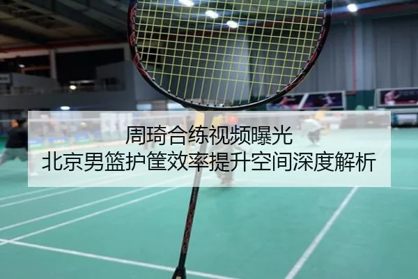 周琦合练视频曝光 北京男篮护筐效率提升空间深度解析
