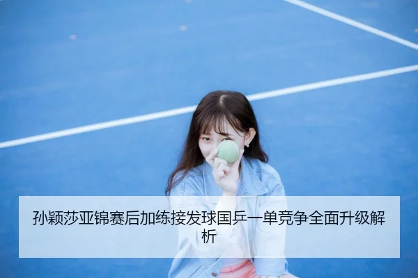 孙颖莎亚锦赛后加练接发球国乒一单竞争全面升级解析